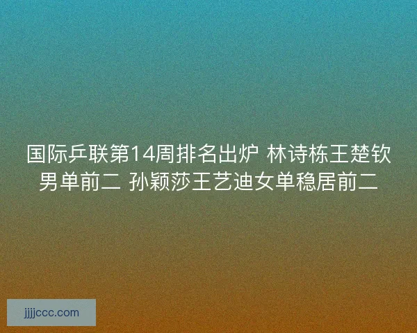 国际乒联第14周排名出炉 林诗栋王楚钦男单前二 孙颖莎王艺迪女单稳居前二