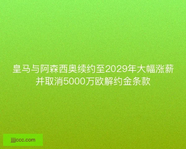 皇马与阿森西奥续约至2029年大幅涨薪并取消5000万欧解约金条款