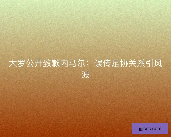 大罗公开致歉内马尔：误传足协关系引风波