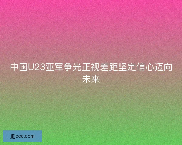 中国U23亚军争光正视差距坚定信心迈向未来 中国U23亚军争光正视差距坚定信心迈向未来
