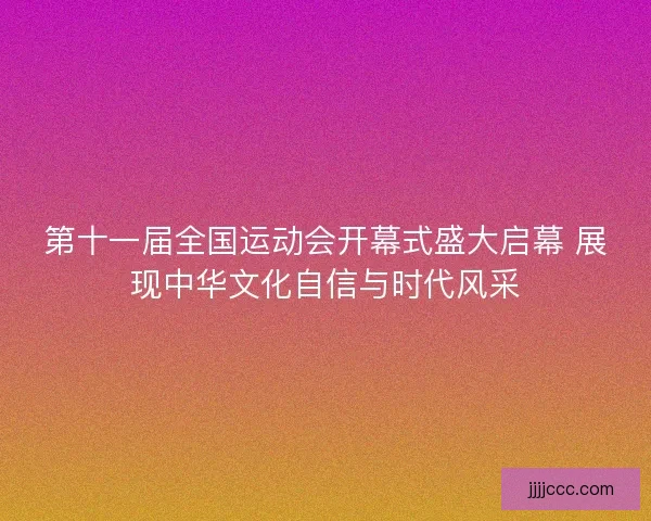 第十一届全国运动会开幕式盛大启幕 展现中华文化自信与时代风采