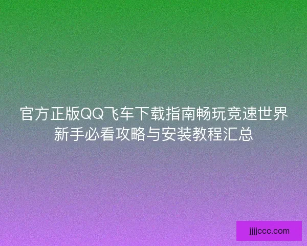 官方正版QQ飞车下载指南畅玩竞速世界新手必看攻略与安装教程汇总