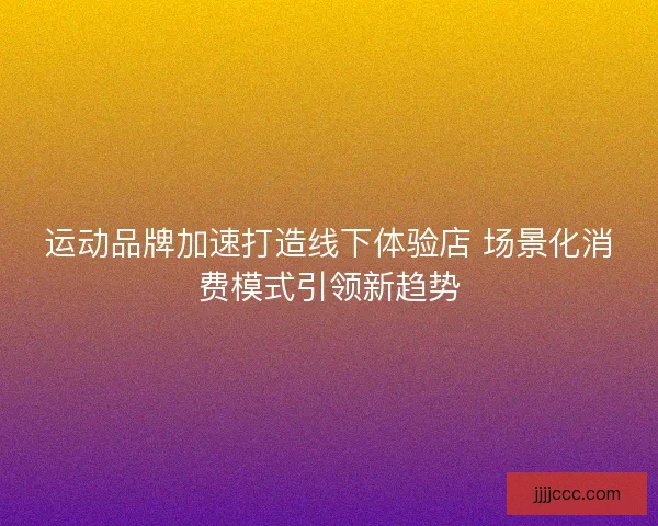 运动品牌加速打造线下体验店 场景化消费模式引领新趋势 运动品牌加速打造线下体验店 场景化消费模式引领新趋势