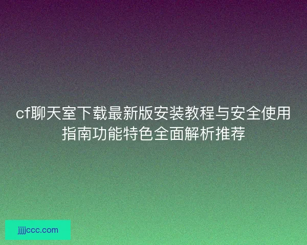 cf聊天室下载最新版安装教程与安全使用指南功能特色全面解析推荐