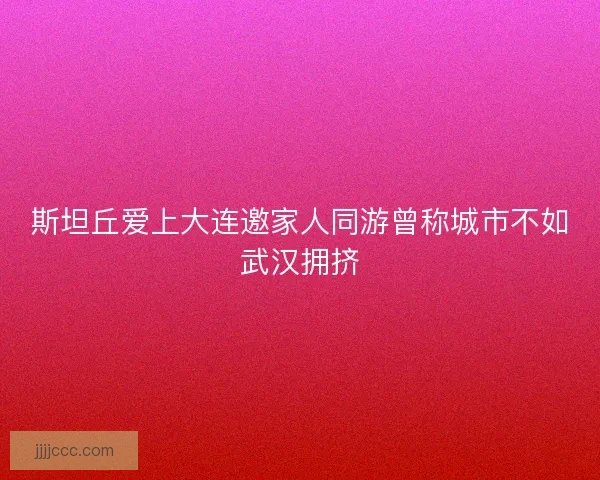 斯坦丘爱上大连邀家人同游曾称城市不如武汉拥挤