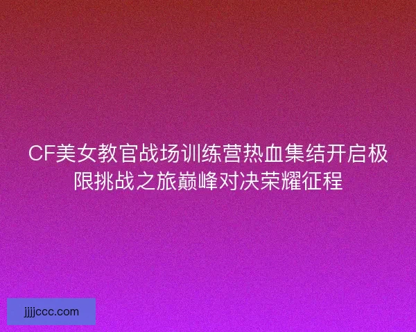 CF美女教官战场训练营热血集结开启极限挑战之旅巅峰对决荣耀征程 CF美女教官战场训练营热血集结开启极限挑战之旅巅峰对决荣耀征程