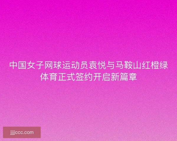 中国女子网球运动员袁悦与马鞍山红橙绿体育正式签约开启新篇章