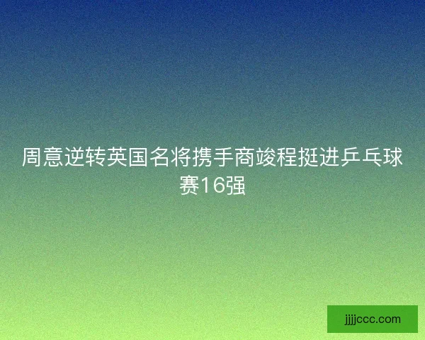 周意逆转英国名将携手商竣程挺进乒乓球赛16强 周意逆转英国名将携手商竣程挺进乒乓球赛16强