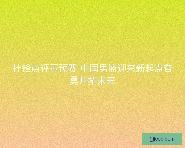 杜锋点评亚预赛 中国男篮迎来新起点奋勇开拓未来 杜锋点评亚预赛 中国男篮迎来新起点奋勇开拓未来